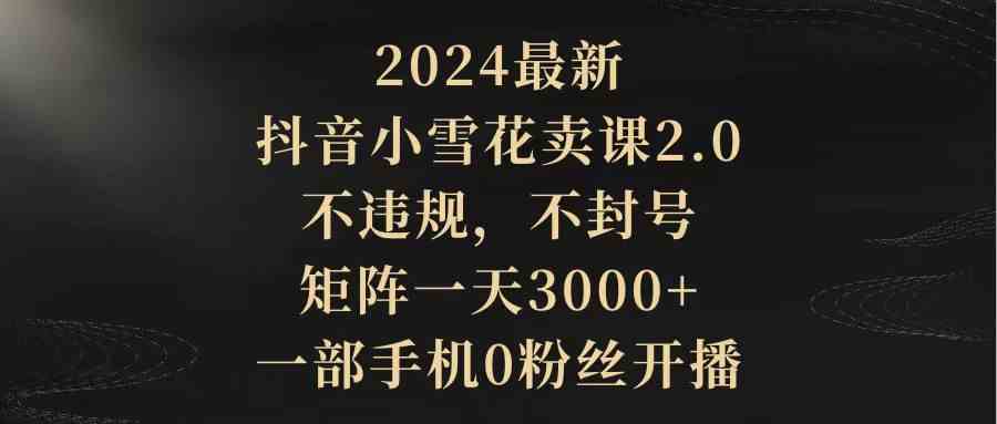 图片[1]-（9639期）2024最新抖音小雪花卖课2.0 不违规 不封号 矩阵一天3000+一部手机0粉丝开播-红宝盒创业网创平台